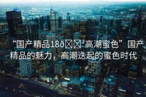 “國(guó)產(chǎn)精品18??高潮蜜色”國(guó)產(chǎn)精品的魅力，高潮迭起的蜜色時(shí)代