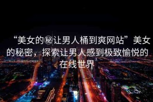 “美女的秘讓男人桶到爽網(wǎng)站”美女的秘密，探索讓男人感到極致愉悅的在線世界