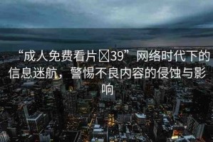 “成人免費(fèi)看片?39”網(wǎng)絡(luò)時(shí)代下的信息迷航，警惕不良內(nèi)容的侵蝕與影響
