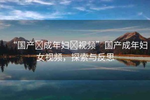 “國產(chǎn)?成年婦?視頻”國產(chǎn)成年婦女視頻，探索與反思