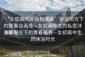 “女初高中秘自拍洗澡”沐浴陽光下的青春自畫像—女初高中生的私密沐浴瞬間
沐浴陽光下的青春畫卷—女初高中生的沐浴時光