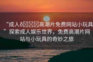 “成人??高潮片免費網(wǎng)站小玩具”探索成人娛樂世界，免費高潮片網(wǎng)站與小玩具的奇妙之旅