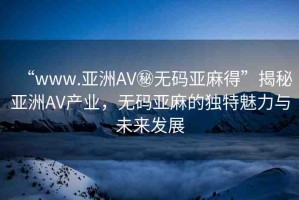 “www.亞洲AV秘?zé)o碼亞麻得”揭秘亞洲AV產(chǎn)業(yè)，無碼亞麻的獨特魅力與未來發(fā)展