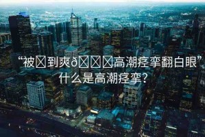 “被?到爽??高潮痙攣翻白眼”什么是高潮痙攣？