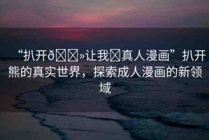 “扒開(kāi)??讓我?真人漫畫”扒開(kāi)熊的真實(shí)世界，探索成人漫畫的新領(lǐng)域