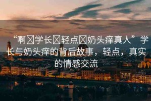 “啊?學(xué)長(zhǎng)?輕點(diǎn)?奶頭癢真人”學(xué)長(zhǎng)與奶頭癢的背后故事，輕點(diǎn)，真實(shí)的情感交流