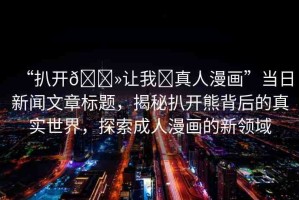 “扒開??讓我?真人漫畫”當(dāng)日新聞文章標(biāo)題，揭秘扒開熊背后的真實(shí)世界，探索成人漫畫的新領(lǐng)域
