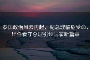 泰國政治風(fēng)云再起，副總理臨危受命，出任看守總理引領(lǐng)國家新篇章