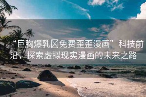 “巨胸爆乳?免費(fèi)歪歪漫畫”科技前沿，探索虛擬現(xiàn)實(shí)漫畫的未來(lái)之路