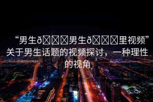“男生??男生??里視頻”關(guān)于男生話題的視頻探討，一種理性的視角