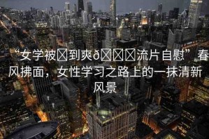 “女學(xué)被?到爽??流片自慰”春風(fēng)拂面，女性學(xué)習(xí)之路上的一抹清新風(fēng)景