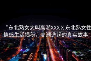 “東北熟女大叫高潮XXXⅩ東北熟女性情感生活揭秘，高潮迭起的真實(shí)故事