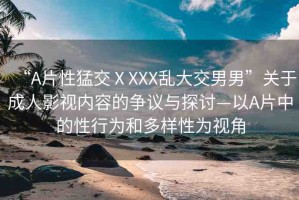 “A片性猛交ⅩXXX亂大交男男”關(guān)于成人影視內(nèi)容的爭議與探討—以A片中的性行為和多樣性為視角
