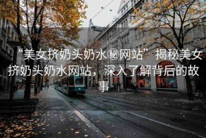 “美女?dāng)D奶頭奶水秘網(wǎng)站”揭秘美女?dāng)D奶頭奶水網(wǎng)站，深入了解背后的故事