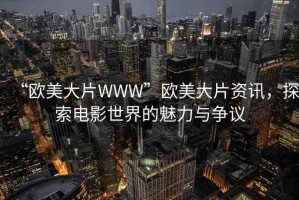 “歐美大片WWW”歐美大片資訊，探索電影世界的魅力與爭議