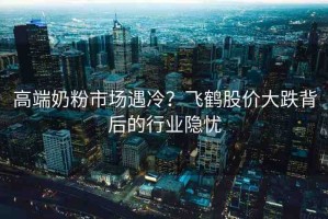 高端奶粉市場遇冷？飛鶴股價(jià)大跌背后的行業(yè)隱憂