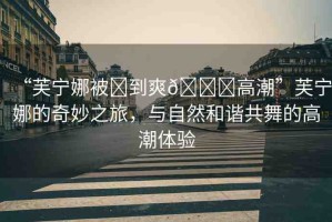 “芙寧娜被?到爽??高潮”芙寧娜的奇妙之旅，與自然和諧共舞的高潮體驗