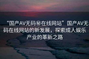 “國(guó)產(chǎn)AV無(wú)碼秘在線網(wǎng)站”國(guó)產(chǎn)AV無(wú)碼在線網(wǎng)站的新發(fā)展，探索成人娛樂產(chǎn)業(yè)的革新之路