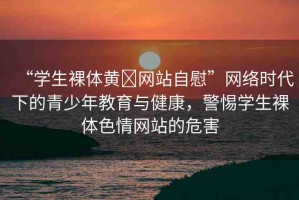 “學(xué)生裸體黃?網(wǎng)站自慰”網(wǎng)絡(luò)時(shí)代下的青少年教育與健康，警惕學(xué)生裸體色情網(wǎng)站的危害