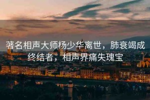 著名相聲大師楊少華離世，肺衰竭成終結(jié)者，相聲界痛失瑰寶