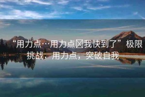 “用力點(diǎn)…用力點(diǎn)?我快到了”極限挑戰(zhàn)，用力點(diǎn)，突破自我