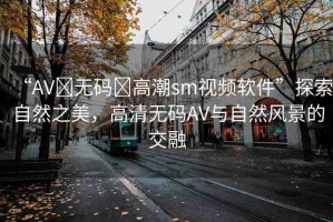 “AV?無碼?高潮sm視頻軟件”探索自然之美，高清無碼AV與自然風(fēng)景的交融