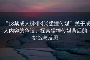 “18禁成人??猛撞傳媒”關(guān)于成人內(nèi)容的爭議，探索猛撞傳媒背后的挑戰(zhàn)與反思