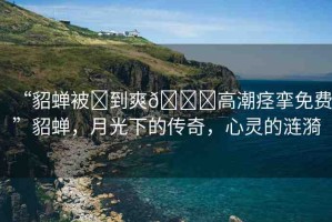 “貂蟬被?到爽??高潮痙攣免費”貂蟬，月光下的傳奇，心靈的漣漪