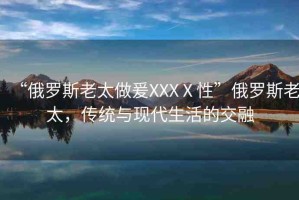 “俄羅斯老太做爰XXXⅩ性”俄羅斯老太，傳統(tǒng)與現(xiàn)代生活的交融