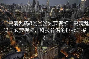 “高清亂碼??波蘿視頻”高清亂碼與波蘿視頻，科技前沿的挑戰(zhàn)與探索