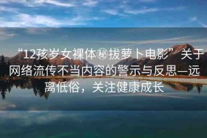 “12孩歲女裸體秘拔蘿卜電影”關(guān)于網(wǎng)絡(luò)流傳不當(dāng)內(nèi)容的警示與反思—遠(yuǎn)離低俗，關(guān)注健康成長(zhǎng)