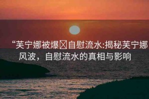 “芙寧娜被爆?自慰流水:揭秘芙寧娜風(fēng)波，自慰流水的真相與影響