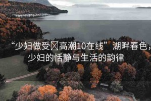 “少婦做受?高潮10在線”湖畔春色，少婦的恬靜與生活的韻律