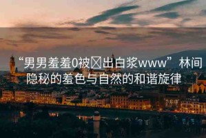 “男男羞羞0被?出白漿www”林間隱秘的羞色與自然的和諧旋律