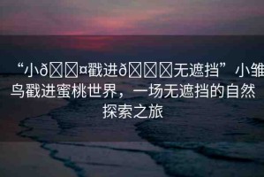 “小??戳進(jìn)??無遮擋”小雛鳥戳進(jìn)蜜桃世界，一場(chǎng)無遮擋的自然探索之旅