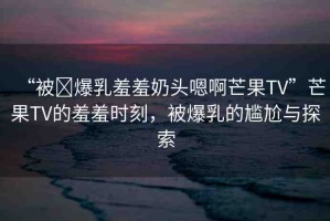 “被?爆乳羞羞奶頭嗯啊芒果TV”芒果TV的羞羞時刻，被爆乳的尷尬與探索