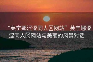 “芙寧娜澀澀同人?網(wǎng)站”芙寧娜澀澀同人?網(wǎng)站與美麗的風(fēng)景對(duì)話