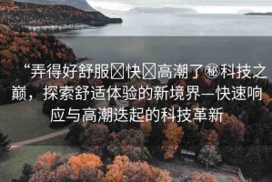 “弄得好舒服?快?高潮了秘科技之巔，探索舒適體驗(yàn)的新境界—快速響應(yīng)與高潮迭起的科技革新