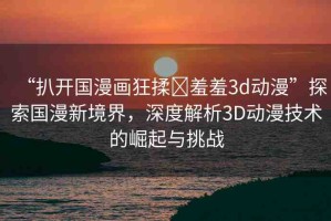 “扒開國漫畫狂揉?羞羞3d動漫”探索國漫新境界，深度解析3D動漫技術的崛起與挑戰(zhàn)