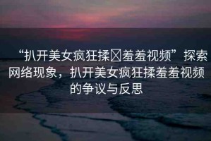 “扒開美女瘋狂揉?羞羞視頻”探索網(wǎng)絡現(xiàn)象，扒開美女瘋狂揉羞羞視頻的爭議與反思