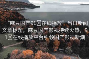 “麻豆國產(chǎn)91?在線播放”當(dāng)日新聞文章標(biāo)題，麻豆國產(chǎn)影視持續(xù)火熱，91?在線播放平臺引領(lǐng)國產(chǎn)影視新潮