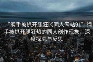 “綱手被扒開腿狂?同人網(wǎng)站91”綱手被扒開腿狂熱的同人創(chuàng)作現(xiàn)象，深度探究與反思