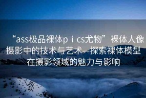 “ass極品裸體pⅰcs尤物”裸體人像攝影中的技術(shù)與藝術(shù)—探索裸體模型在攝影領(lǐng)域的魅力與影響