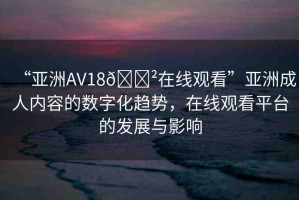 “亞洲AV18??在線觀看”亞洲成人內(nèi)容的數(shù)字化趨勢，在線觀看平臺的發(fā)展與影響