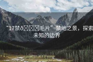 “17禁??毛片”禁地之景，探索未知的邊界