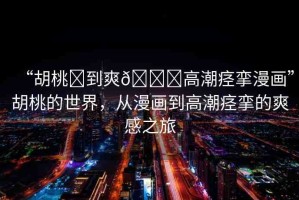 “胡桃?到爽??高潮痙攣漫畫”胡桃的世界，從漫畫到高潮痙攣的爽感之旅