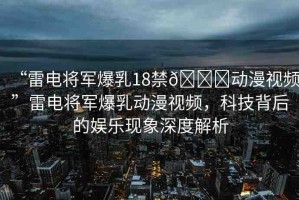 “雷電將軍爆乳18禁??動漫視頻”雷電將軍爆乳動漫視頻，科技背后的娛樂現(xiàn)象深度解析
