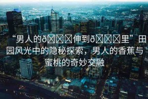 “男人的??伸到??里”田園風(fēng)光中的隱秘探索，男人的香蕉與蜜桃的奇妙交融