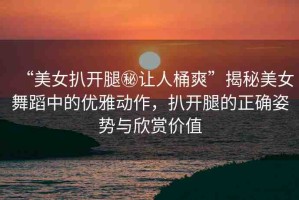 “美女扒開腿秘讓人桶爽”揭秘美女舞蹈中的優(yōu)雅動(dòng)作，扒開腿的正確姿勢(shì)與欣賞價(jià)值