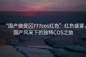 “國產(chǎn)做受?777cos紅色”紅色盛宴，國產(chǎn)風(fēng)采下的獨(dú)特COS之旅